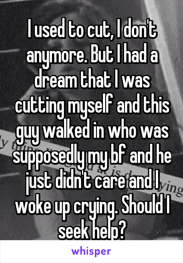 I used to cut, I don't anymore. But I had a dream that I was cutting myself and this guy walked in who was supposedly my bf and he just didn't care and I woke up crying. Should I seek help?