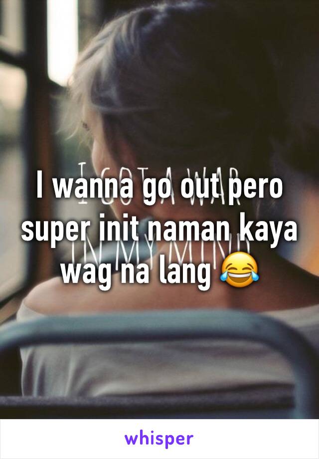 I wanna go out pero super init naman kaya wag na lang 😂