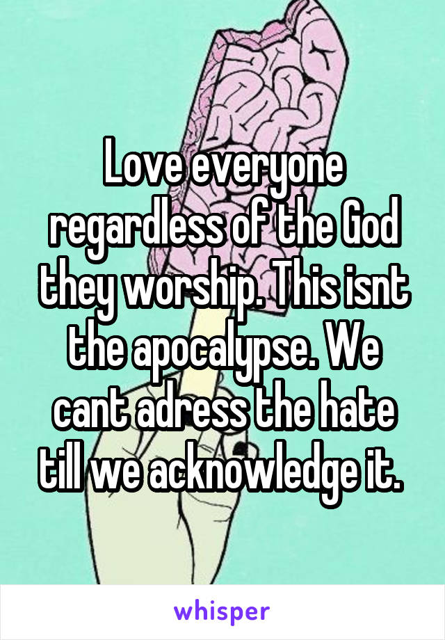 Love everyone regardless of the God they worship. This isnt the apocalypse. We cant adress the hate till we acknowledge it. 