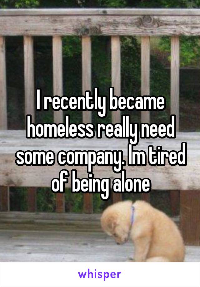 I recently became homeless really need some company. Im tired of being alone