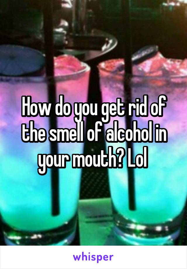 How do you get rid of the smell of alcohol in your mouth? Lol 