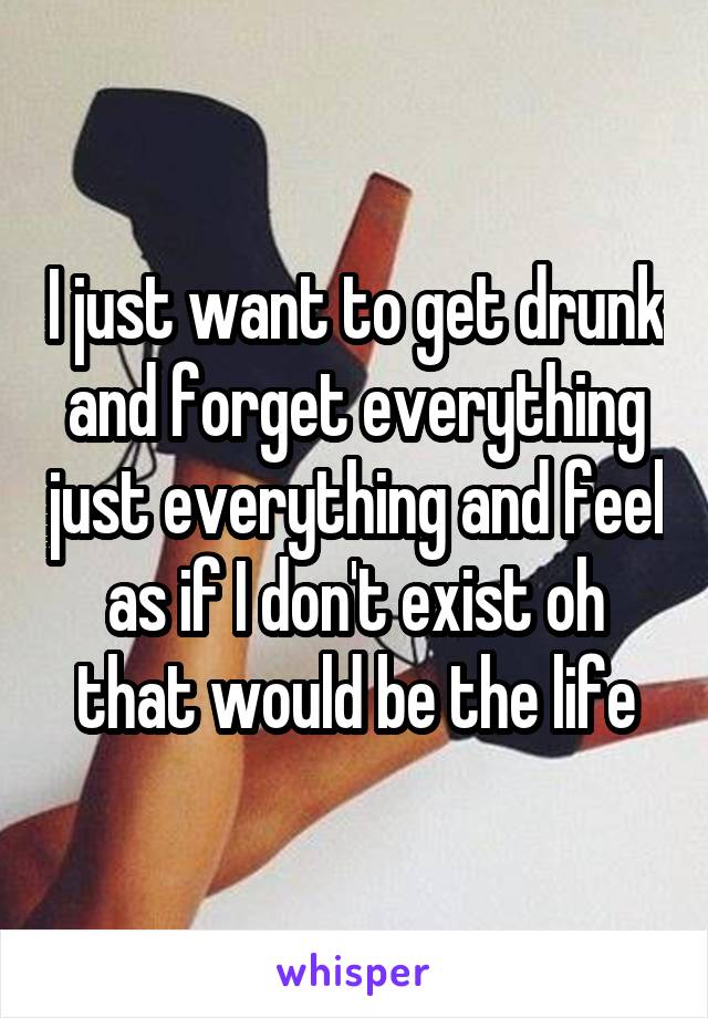 I just want to get drunk and forget everything just everything and feel as if I don't exist oh that would be the life