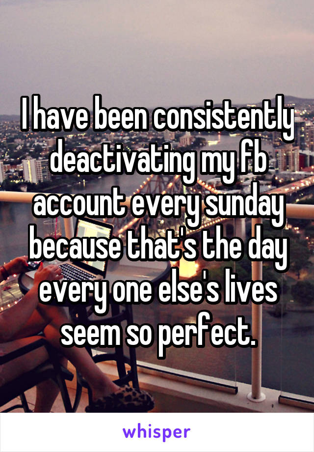 I have been consistently deactivating my fb account every sunday because that's the day every one else's lives seem so perfect.