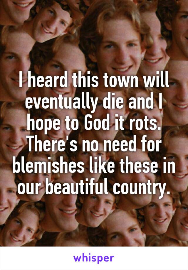 I heard this town will eventually die and I hope to God it rots. There's no need for blemishes like these in our beautiful country.