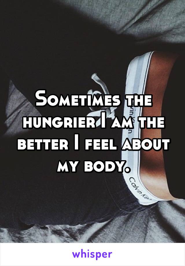 Sometimes the hungrier I am the better I feel about my body.