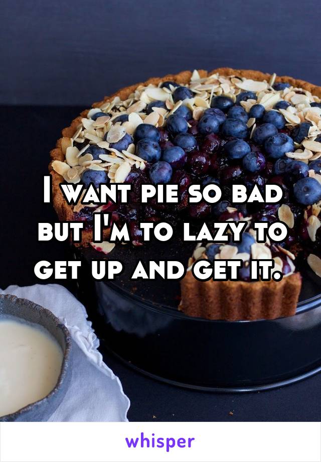 I want pie so bad but I'm to lazy to get up and get it. 