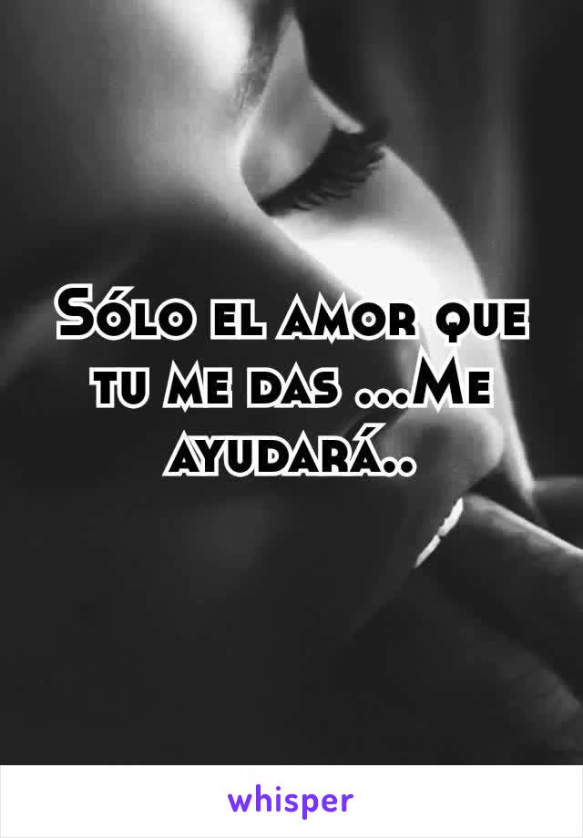 Sólo el amor que tu me das ...Me ayudará..