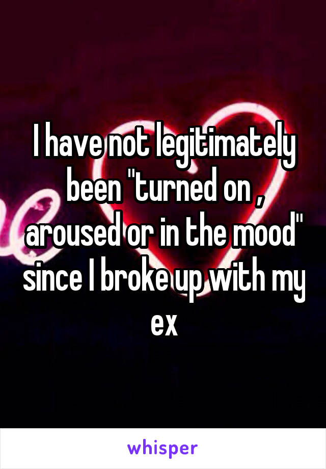 I have not legitimately been "turned on , aroused or in the mood" since I broke up with my ex