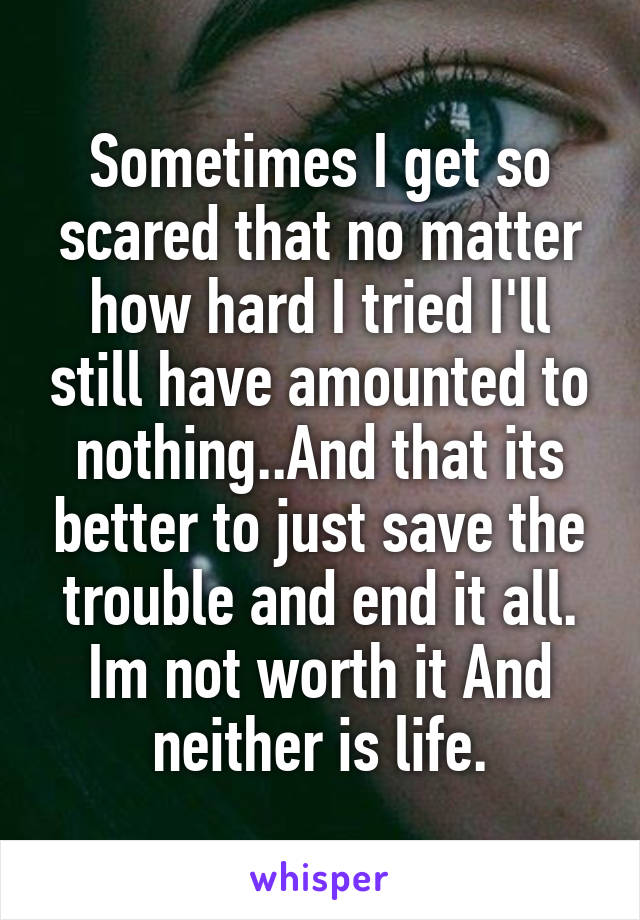 Sometimes I get so scared that no matter how hard I tried I'll still have amounted to nothing..And that its better to just save the trouble and end it all. Im not worth it And neither is life.