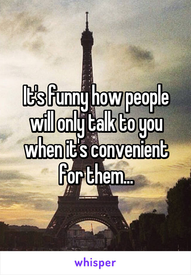 It's funny how people will only talk to you when it's convenient for them...