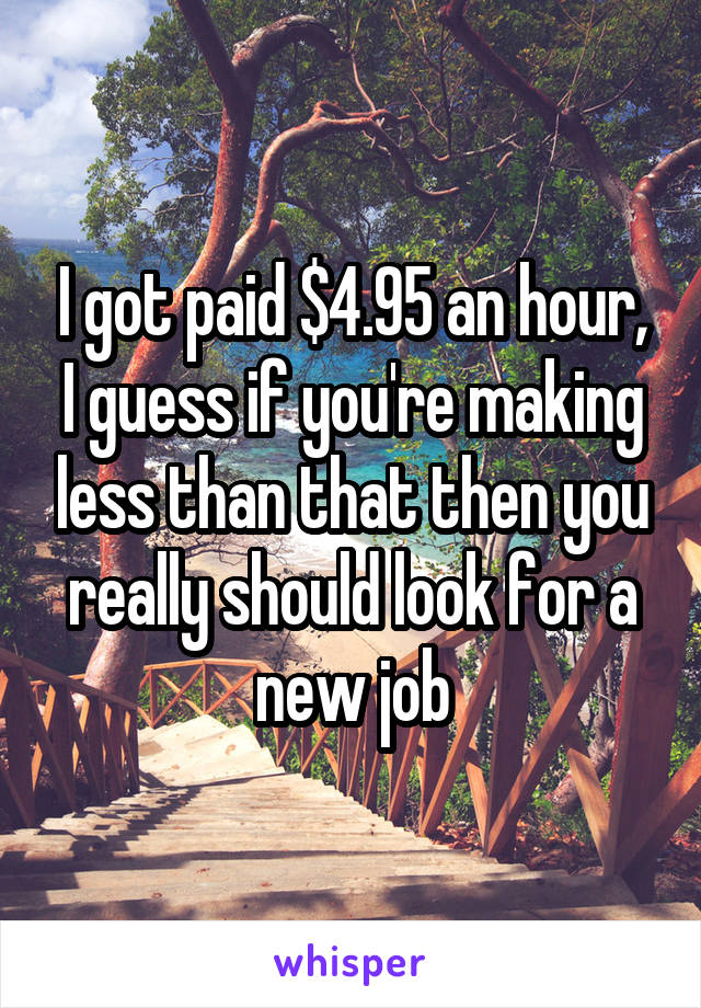 I got paid $4.95 an hour, I guess if you're making less than that then you really should look for a new job