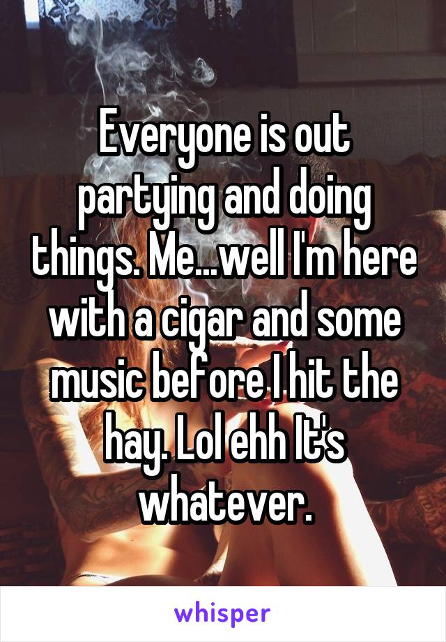 Everyone is out partying and doing things. Me...well I'm here with a cigar and some music before I hit the hay. Lol ehh It's whatever.