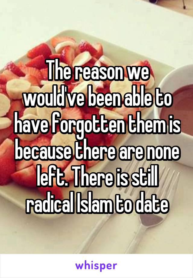 The reason we would've been able to have forgotten them is because there are none left. There is still radical Islam to date