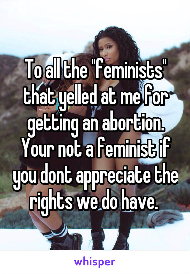 To all the "feminists" that yelled at me for getting an abortion. Your not a feminist if you dont appreciate the rights we do have. 