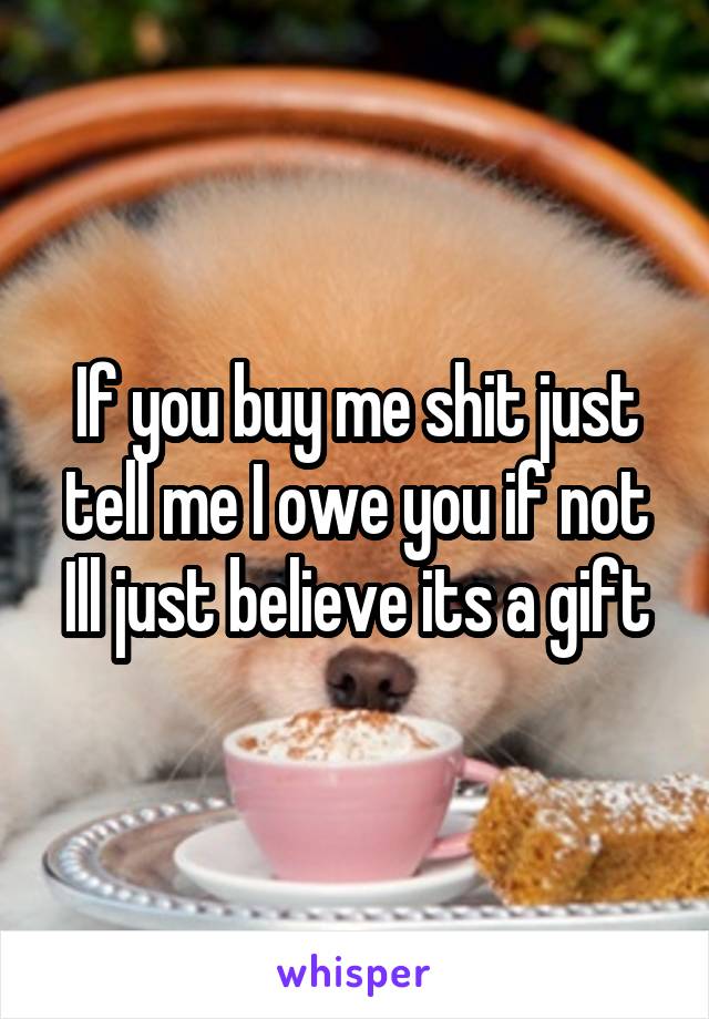 If you buy me shit just tell me I owe you if not Ill just believe its a gift