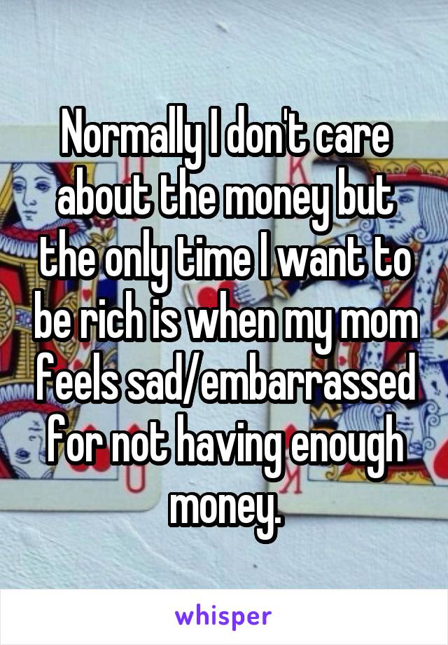 Normally I don't care about the money but the only time I want to be rich is when my mom feels sad/embarrassed for not having enough money.