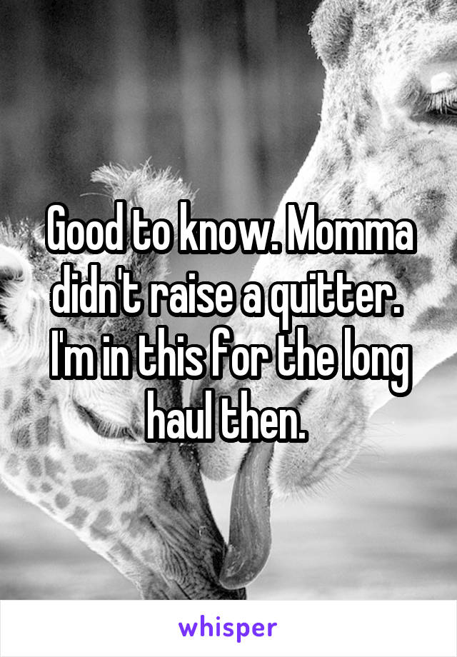 Good to know. Momma didn't raise a quitter.  I'm in this for the long haul then. 