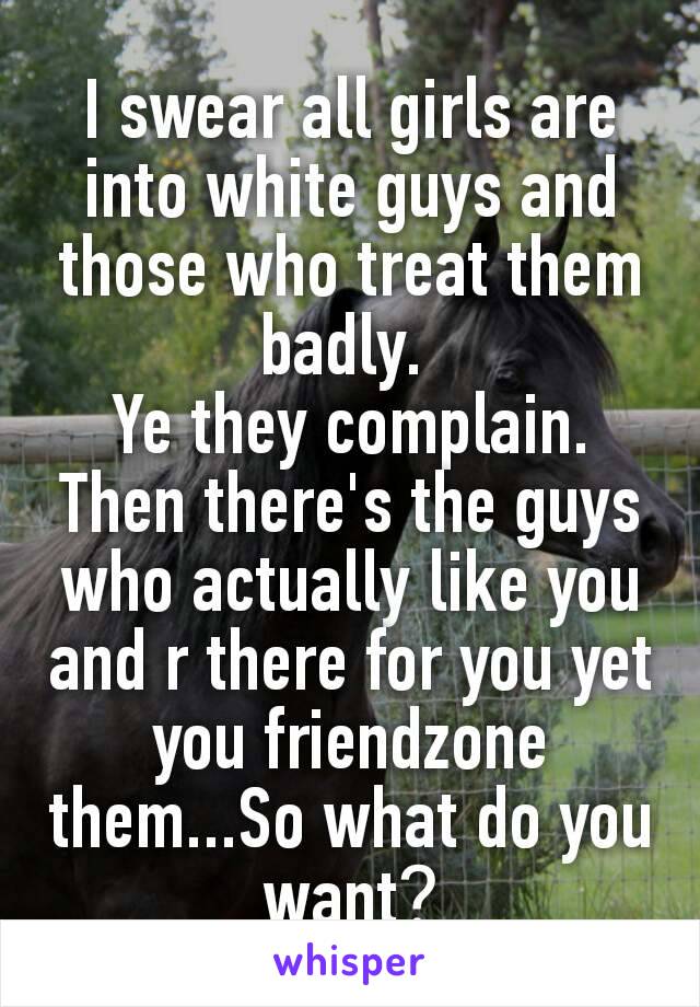 I swear all girls are into white guys and those who treat them badly. 
Ye they complain. Then there's the guys who actually like you and r there for you yet you friendzone them...So what do you want​?