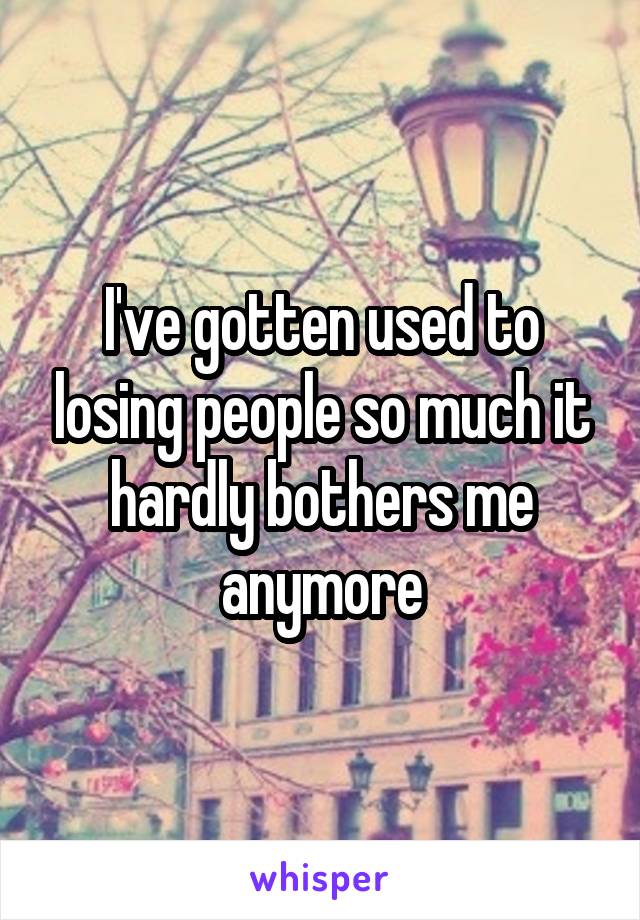 I've gotten used to losing people so much it hardly bothers me anymore