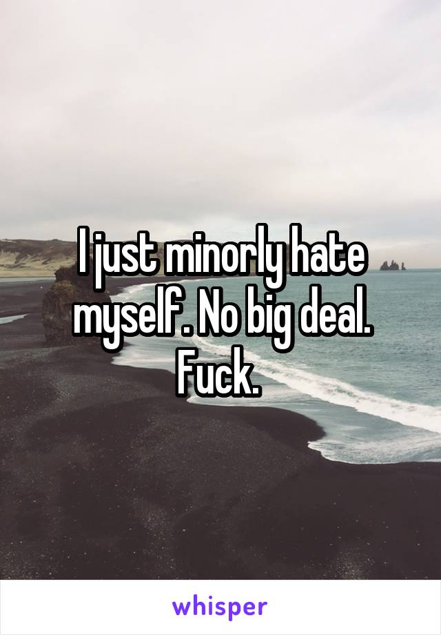 I just minorly hate myself. No big deal. Fuck. 