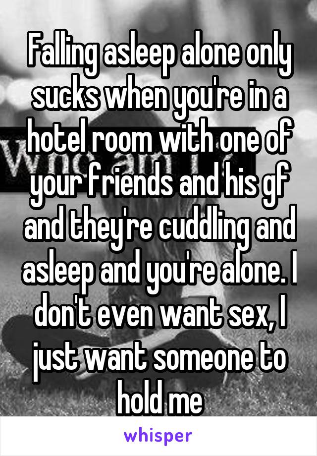 Falling asleep alone only sucks when you're in a hotel room with one of your friends and his gf and they're cuddling and asleep and you're alone. I don't even want sex, I just want someone to hold me