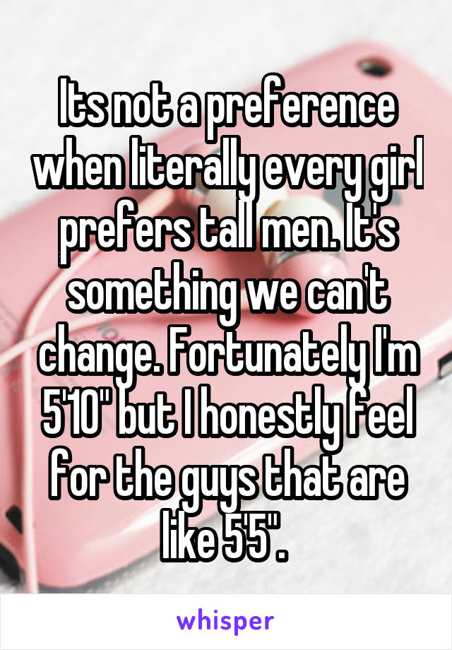 Its not a preference when literally every girl prefers tall men. It's something we can't change. Fortunately I'm 5'10" but I honestly feel for the guys that are like 5'5". 