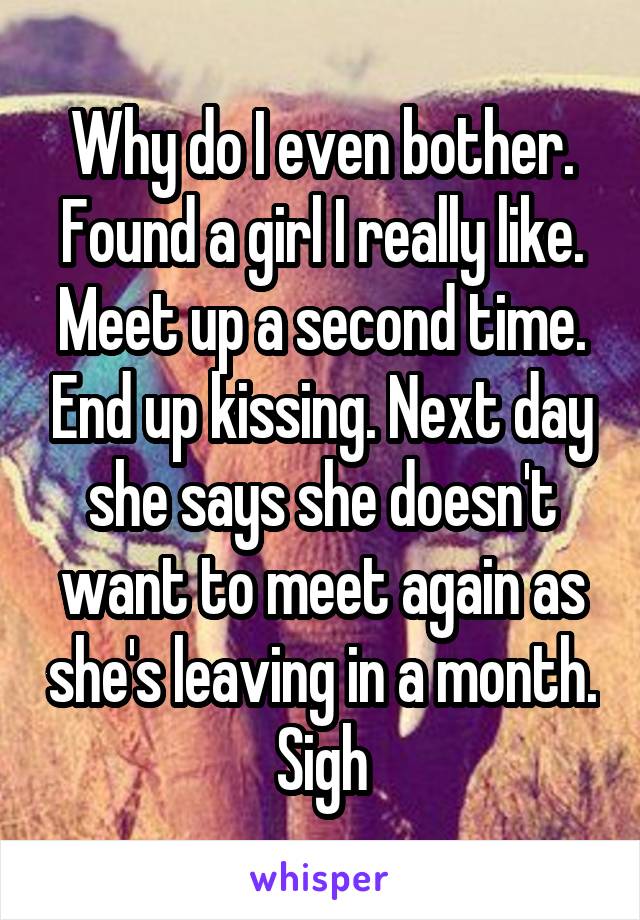 Why do I even bother. Found a girl I really like. Meet up a second time. End up kissing. Next day she says she doesn't want to meet again as she's leaving in a month. Sigh