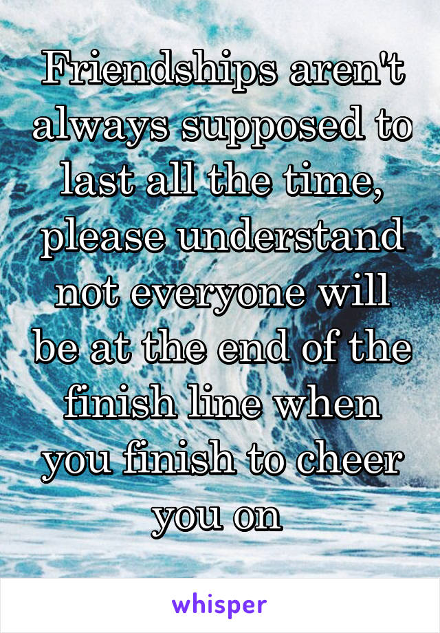 Friendships aren't always supposed to last all the time, please understand not everyone will be at the end of the finish line when you finish to cheer you on 
