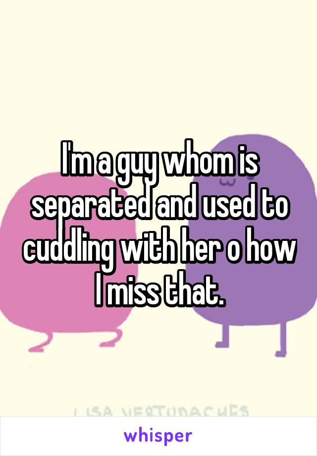 I'm a guy whom is separated and used to cuddling with her o how I miss that.