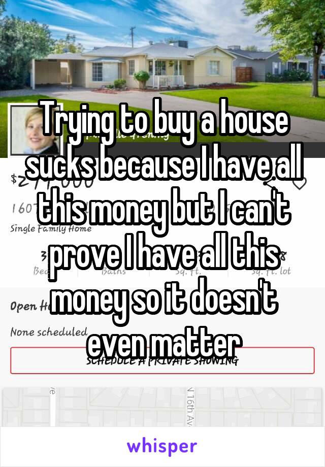 Trying to buy a house sucks because I have all this money but I can't prove I have all this money so it doesn't even matter