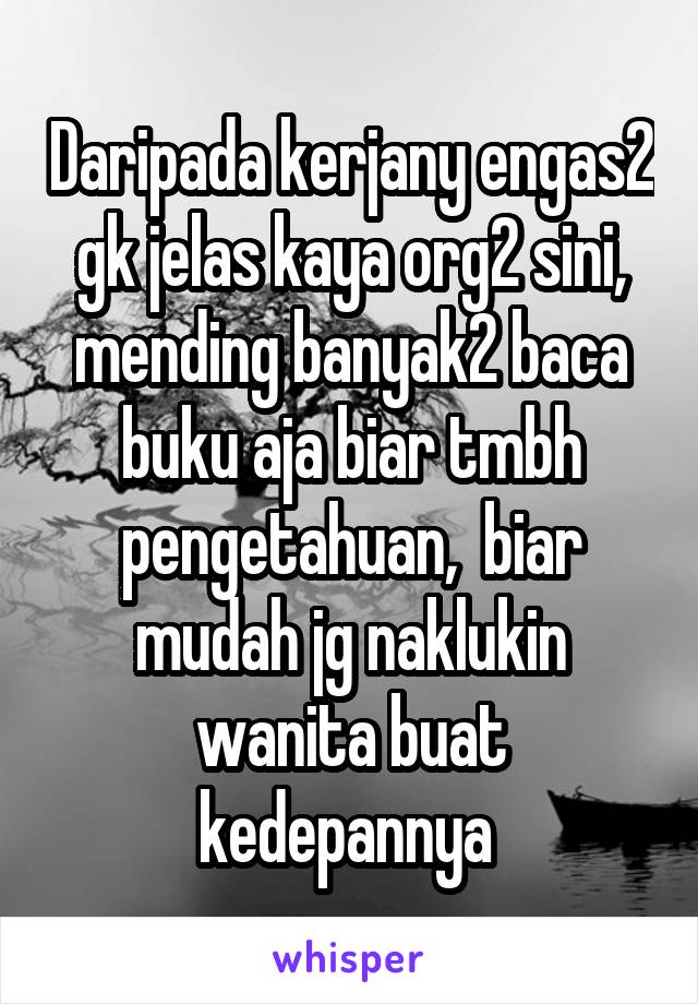 Daripada kerjany engas2 gk jelas kaya org2 sini, mending banyak2 baca buku aja biar tmbh pengetahuan,  biar mudah jg naklukin wanita buat kedepannya 