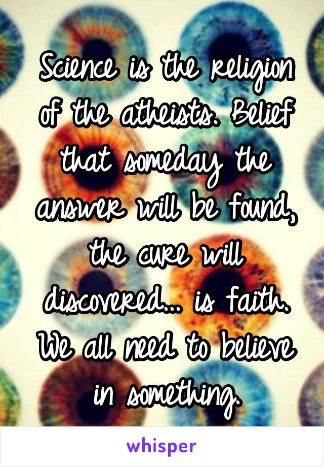 Science is the religion of the atheists. Belief that someday the answer will be found, the cure will discovered... is faith. We all need to believe in something.