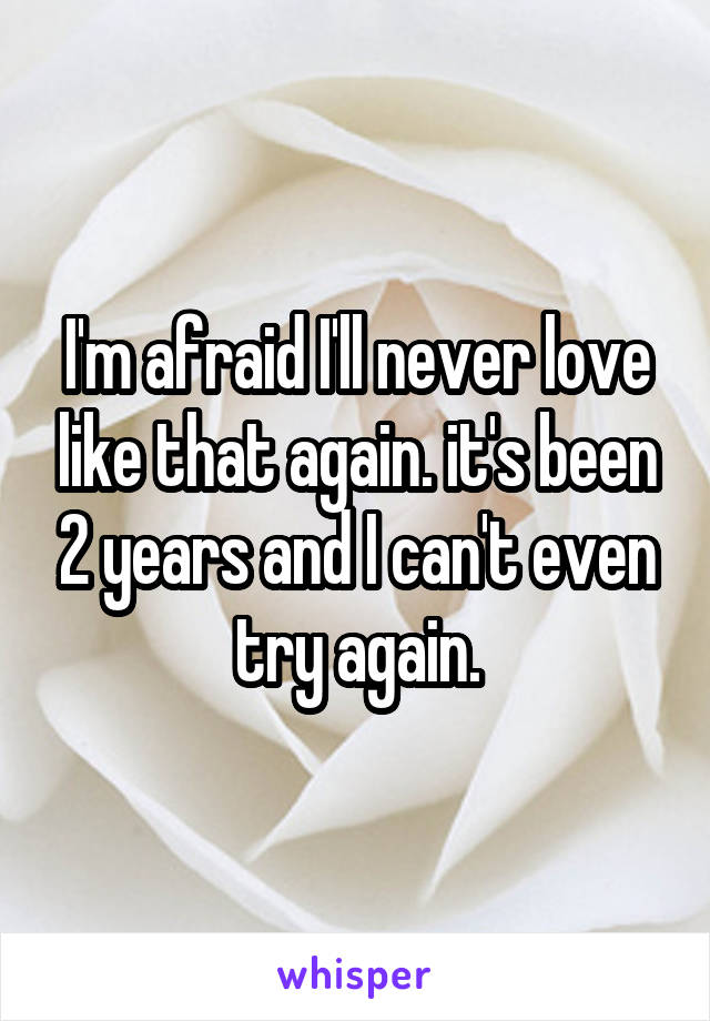 I'm afraid I'll never love like that again. it's been 2 years and I can't even try again.