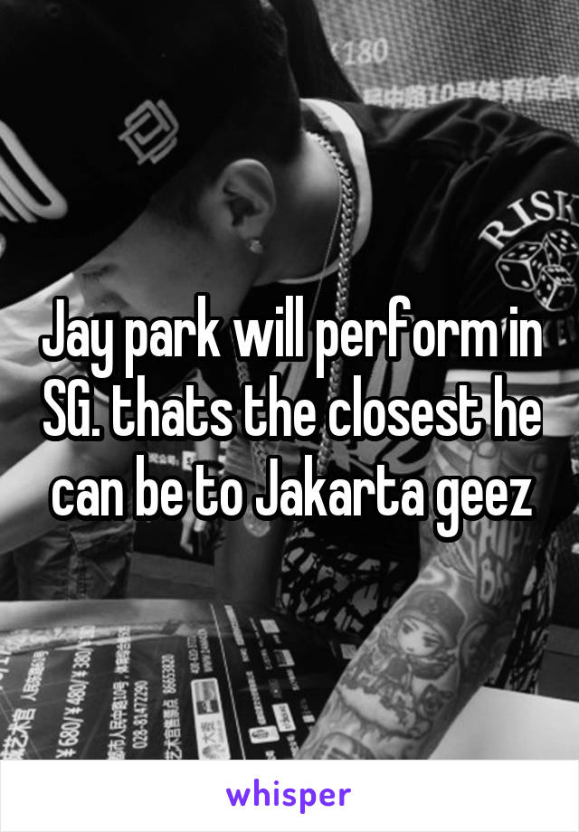 Jay park will perform in SG. thats the closest he can be to Jakarta geez