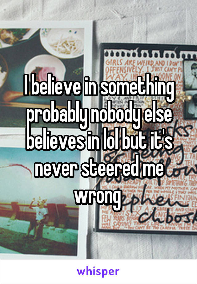 I believe in something probably nobody else believes in lol but it's never steered me wrong 