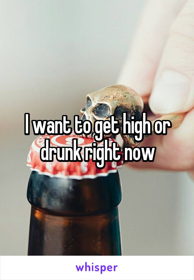 I want to get high or drunk right now