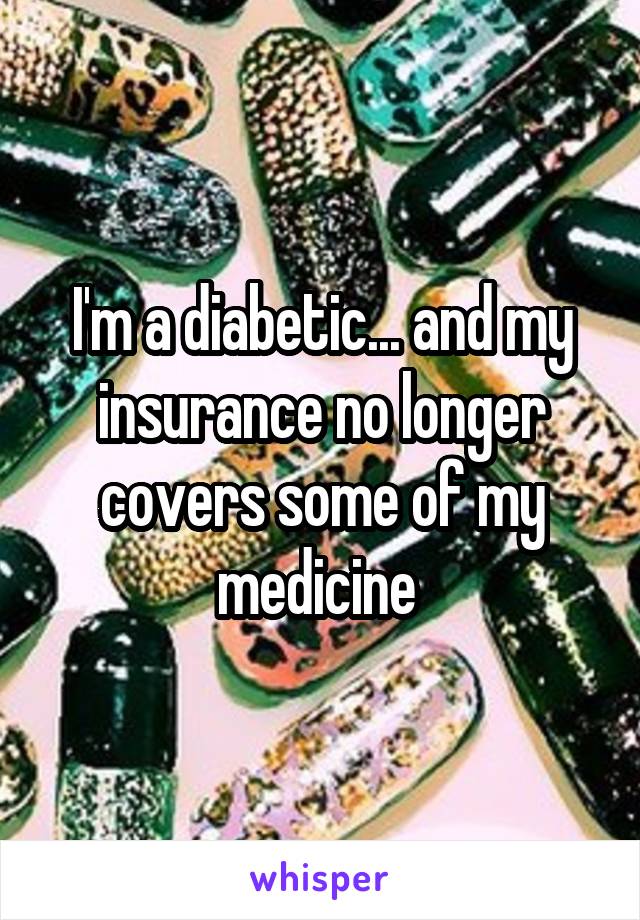 I'm a diabetic... and my insurance no longer covers some of my medicine 