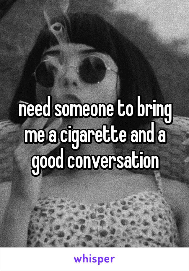 need someone to bring me a cigarette and a good conversation