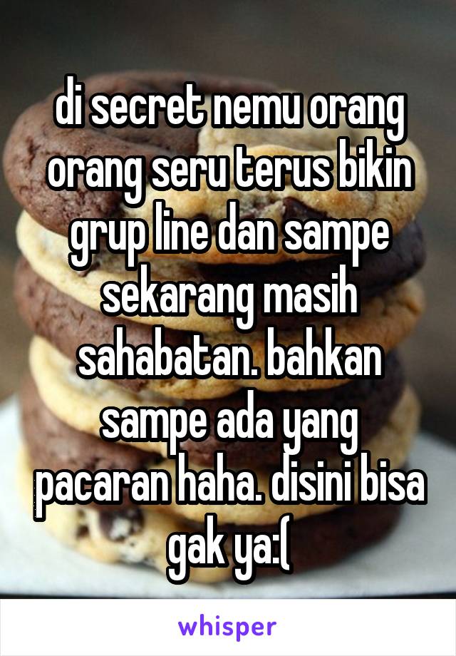 di secret nemu orang orang seru terus bikin grup line dan sampe sekarang masih sahabatan. bahkan sampe ada yang pacaran haha. disini bisa gak ya:(