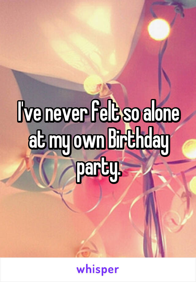 I've never felt so alone at my own Birthday party.