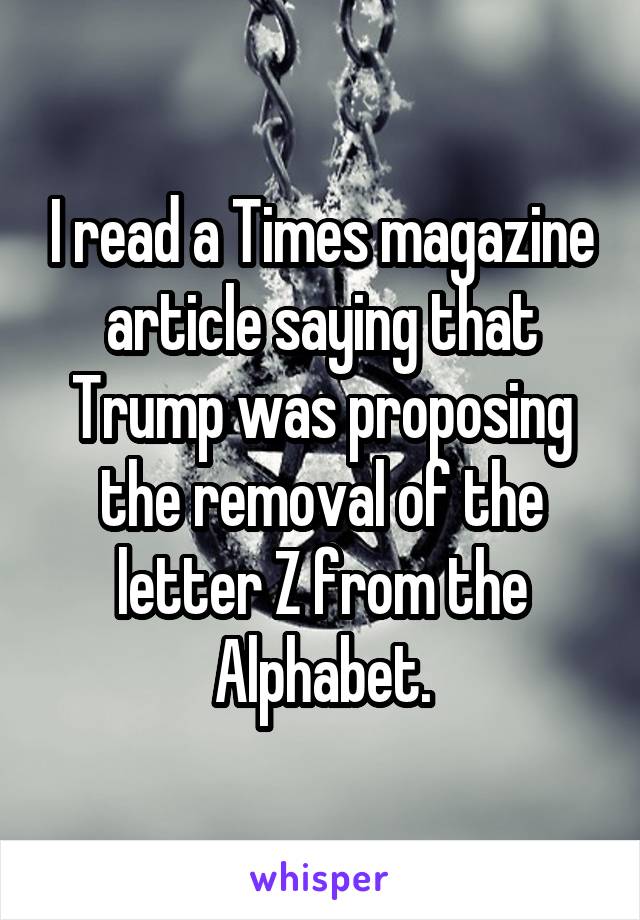 I read a Times magazine article saying that Trump was proposing the removal of the letter Z from the Alphabet.