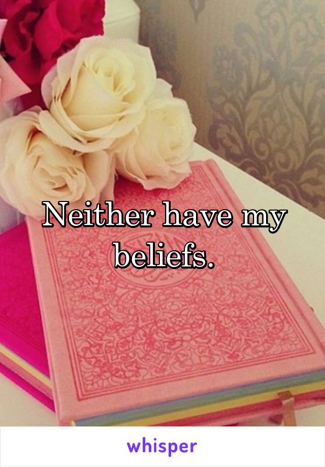 Neither have my beliefs.