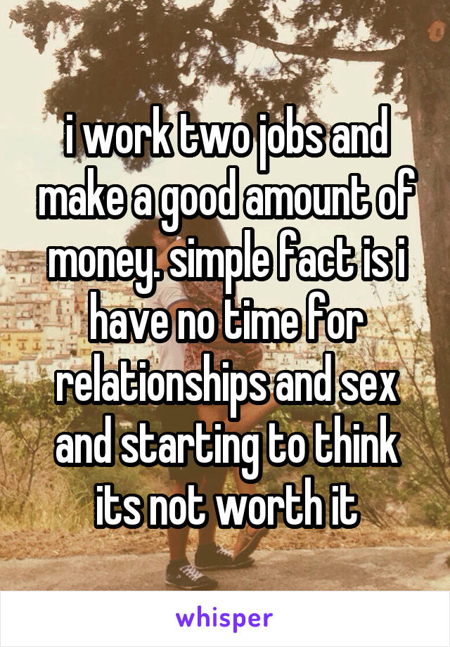 i work two jobs and make a good amount of money. simple fact is i have no time for relationships and sex and starting to think its not worth it