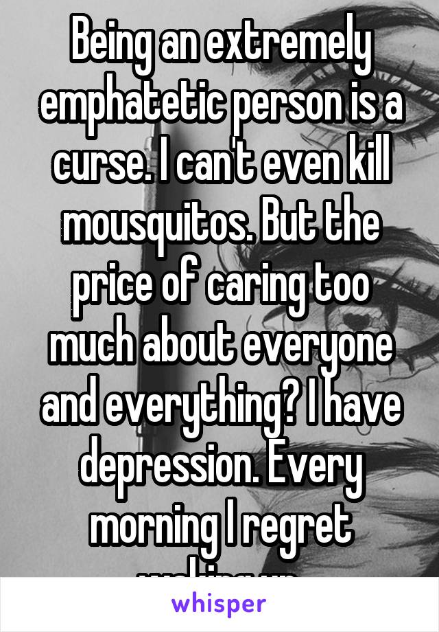 Being an extremely emphatetic person is a curse. I can't even kill mousquitos. But the price of caring too much about everyone and everything? I have depression. Every morning I regret waking up.