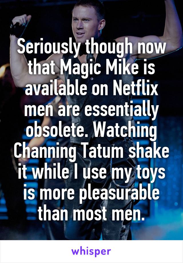 Seriously though now that Magic Mike is available on Netflix men are essentially obsolete. Watching Channing Tatum shake it while I use my toys is more pleasurable than most men.