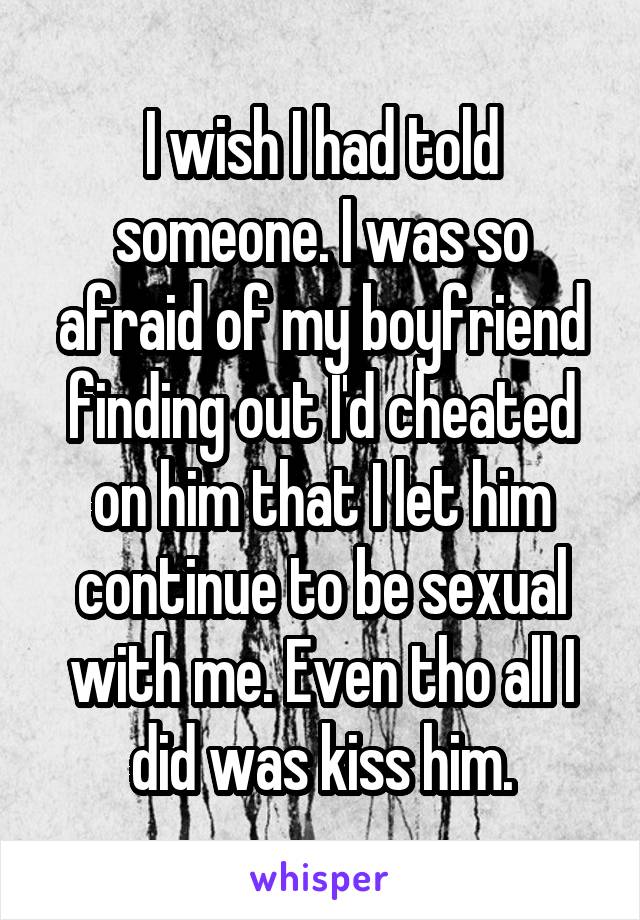 I wish I had told someone. I was so afraid of my boyfriend finding out I'd cheated on him that I let him continue to be sexual with me. Even tho all I did was kiss him.