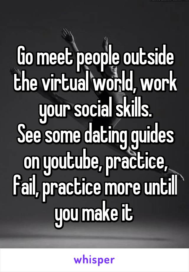 Go meet people outside the virtual world, work your social skills.
See some dating guides on youtube, practice, fail, practice more untill you make it 