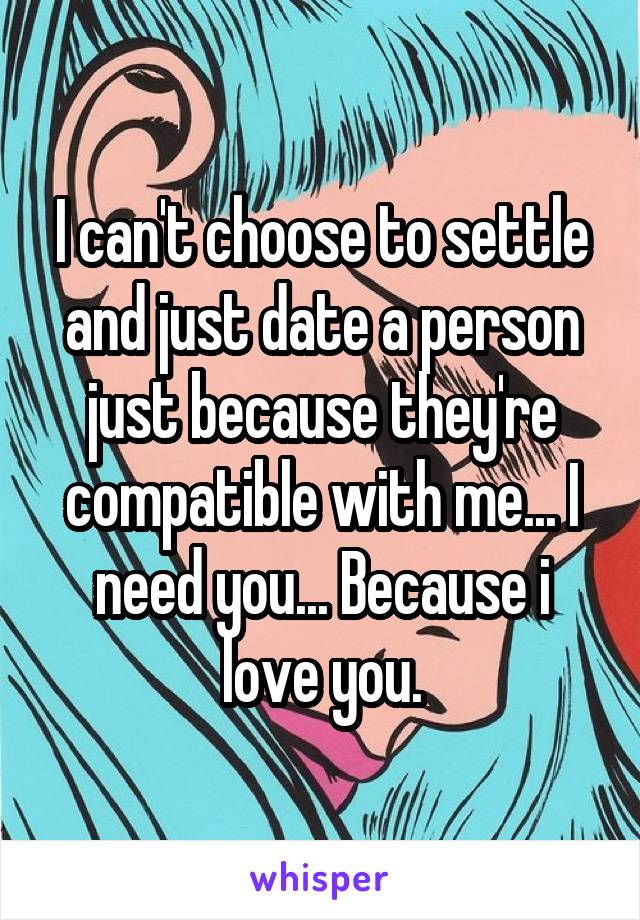 I can't choose to settle and just date a person just because they're compatible with me... I need you... Because i love you.