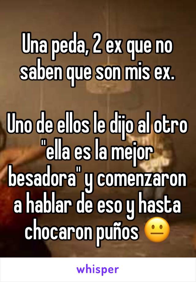 Una peda, 2 ex que no saben que son mis ex. 

Uno de ellos le dijo al otro "ella es la mejor besadora" y comenzaron a hablar de eso y hasta chocaron puños 😐