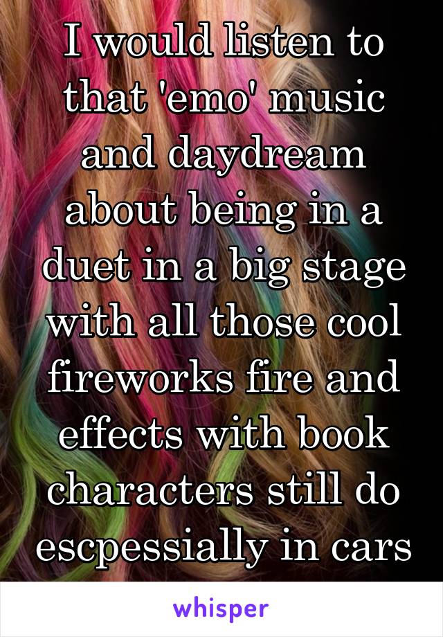 I would listen to that 'emo' music and daydream about being in a duet in a big stage with all those cool fireworks fire and effects with book characters still do escpessially in cars 